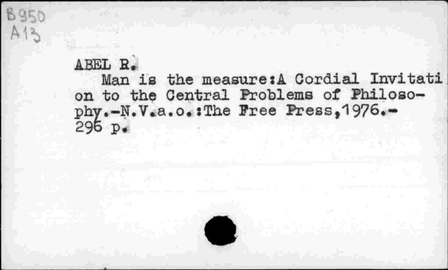 ﻿ABEL R.
Man is the measure:! Cordial Invitati on to the Central Problems of Philosophy.-N.V»a.o. :The Free Press,'1976»“ 29& p.